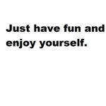 Just have fun and enjoy yourself.