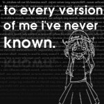 To every version of me I've never known.