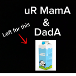 UR MOM AND DAD LEFT TO GET MILK TOGETHER