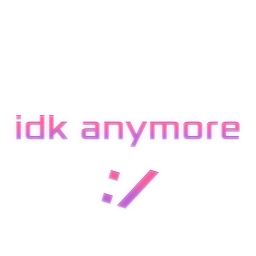 idk anymore