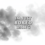 im just bored dawg