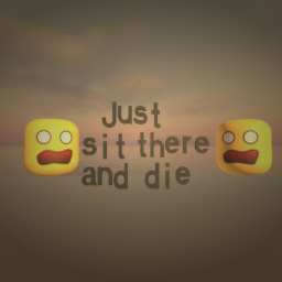 just sit there and die